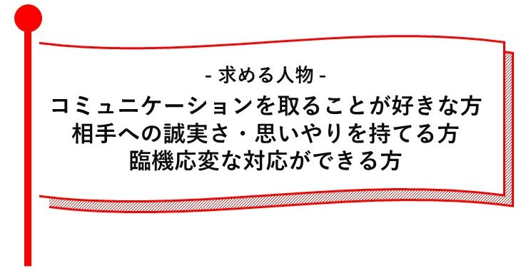 -求める人物-　コミュニケーションを取ることが好きな方　相手への誠実さ・思いやりを持てる方　臨機応変な対応ができる方
